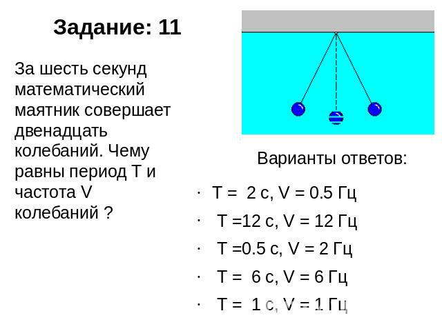 Задание: 11 За шесть секунд математический маятник совершает двенадцать колебаний. Чему равны период T и частота V колебаний ? Варианты ответов: T =  2 с, V = 0.5 Гц  T =12 с, V = 12 Гц  T =0.5 с, V = 2 Гц  T =  6 с, V = 6 Гц  T =  1 с, V = 1 Гц