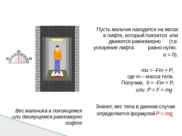 Пусть мальчик находится на весах в лифте, который покоится или движется равномерно (т.е. ускорение лифта равно нулю: а = 0). ma = -Fт + Р, где m – масса тела. Получим, 0 = -Fт + Р, или Р = F = mg Значит, вес тела в данном случае определяется формуло…