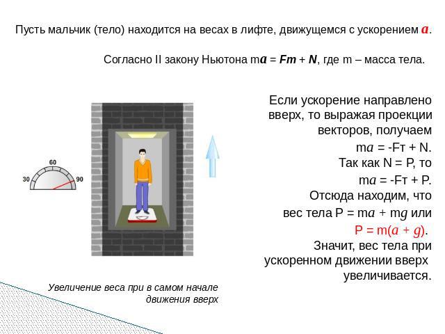 Пусть мальчик (тело) находится на весах в лифте, движущемся с ускорением а. Согласно II закону Ньютона ma = Fт + N, где m – масса тела. Если ускорение направлено вверх, то выражая проекции векторов, получаем ma = -Fт + N. Так как N = P, то ma = -Fт …