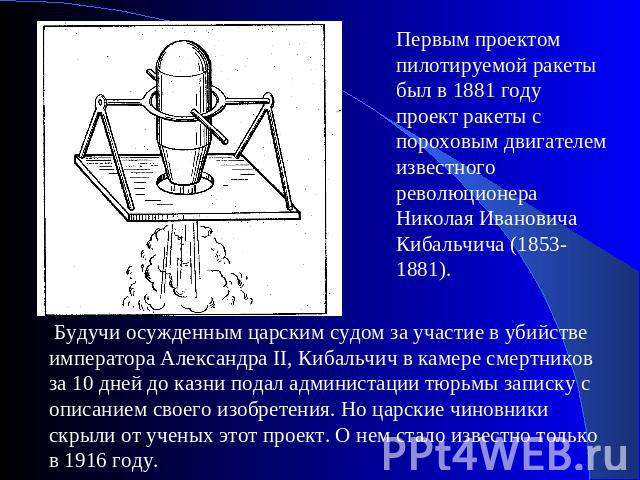 Первым проектом пилотируемой ракеты был в 1881 году проект ракеты с пороховым двигателем известного революционера Николая Ивановича Кибальчича (1853-1881). Будучи осужденным царским судом за участие в убийстве императора Александра II, Кибальчич в к…