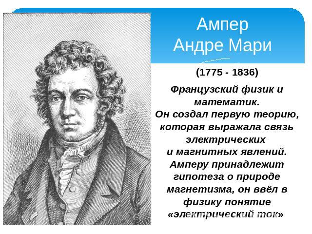 Ампер Андре Мари (1775 - 1836) Французский физик и математик. Он создал первую теорию, которая выражала связь электрических и магнитных явлений. Амперу принадлежит гипотеза о природе магнетизма, он ввёл в физику понятие «электрический ток»