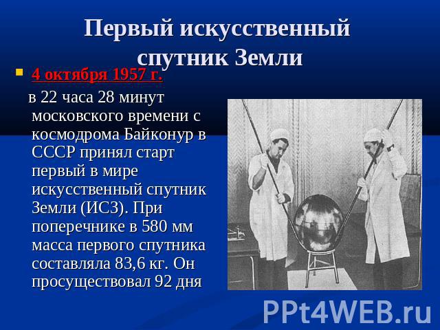 Первый искусственный спутник Земли 4 октября 1957 г. в 22 часа 28 минут московского времени с космодрома Байконур в СССР принял старт первый в мире искусственный спутник Земли (ИСЗ). При поперечнике в 580 мм масса первого спутника составляла 83,6 кг…