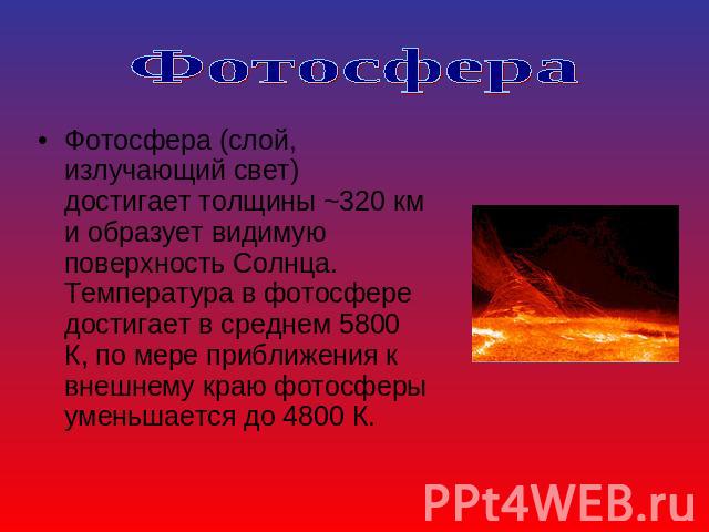 Фотосфера Фотосфера (слой, излучающий свет) достигает толщины ~320 км и образует видимую поверхность Солнца. Температура в фотосфере достигает в среднем 5800 К, по мере приближения к внешнему краю фотосферы уменьшается до 4800 К.