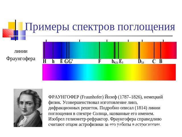 Примеры спектров поглощения ФРАУНГОФЕР (Fraunhofer) Йозеф (1787–1826), немецкий физик. Усовершенствовал изготовление линз, дифракционных решеток. Подробно описал (1814) линии поглощения в спектре Солнца, названные его именем. Изобрел гелиометр-рефра…
