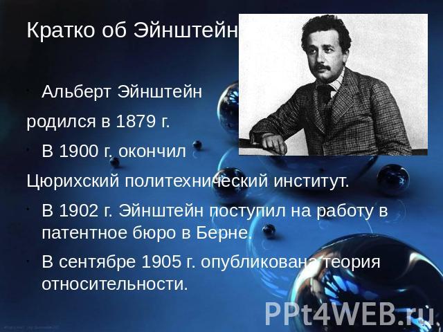 Кратко об Эйнштейне Альберт Эйнштейн родился в 1879 г. В 1900 г. окончил Цюрихский политехнический институт. В 1902 г. Эйнштейн поступил на работу в патентное бюро в Берне. В сентябре 1905 г. опубликована теория относительности.