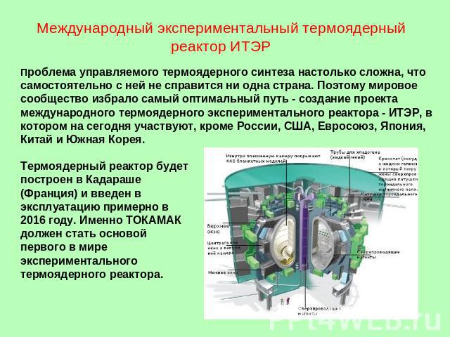 Международный экспериментальный термоядерный реактор ИТЭР Проблема управляемого термоядерного синтеза настолько сложна, что самостоятельно с ней не справится ни одна страна. Поэтому мировое сообщество избрало самый оптимальный путь - создание проект…