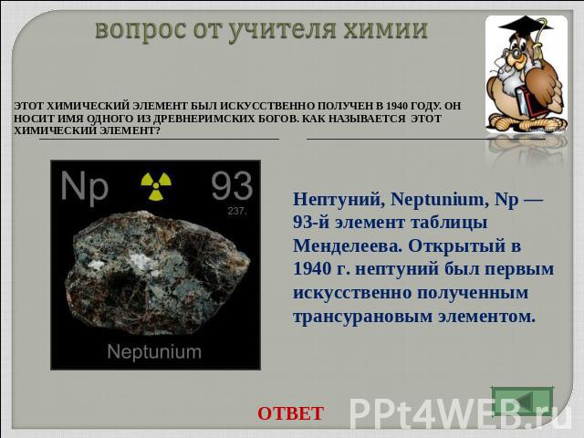 вопрос от учителя химии Этот химический элемент был искусственно получен в 1940 году. Он носит имя одного из древнеримских богов. Как называется этот химический элемент? Нептуний, Neptunium, Np — 93-й элемент таблицы Менделеева. Открытый в 1940 г. н…