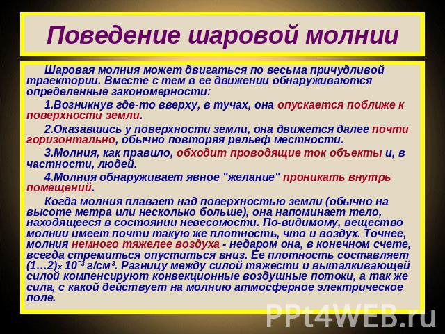 Поведение шаровой молнии Шаровая молния может двигаться по весьма причудливой траектории. Вместе с тем в ее движении обнаруживаются определенные закономерности: Возникнув где-то вверху, в тучах, она опускается поближе к поверхности земли. Оказавшись…