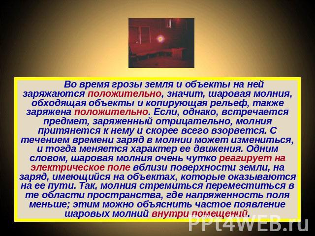 Во время грозы земля и объекты на ней заряжаются положительно, значит, шаровая молния, обходящая объекты и копирующая рельеф, также заряжена положительно. Если, однако, встречается предмет, заряженный отрицательно, молния притянется к нему и скорее …