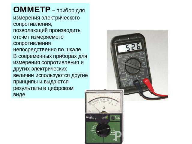 ОММЕТР – прибор для измерения электрического сопротивления, позволяющий производить отсчёт измеряемого сопротивления непосредственно по шкале. В современных приборах для измерения сопротивления и других электрических величин используются другие прин…