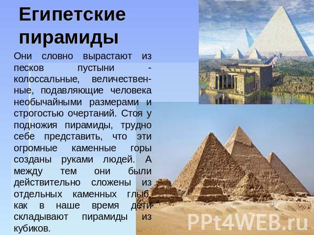 Египетские пирамиды Они словно вырастают из песков пустыни - колоссальные, величествен-ные, подавляющие человека необычайными размерами и строгостью очертаний. Стоя у подножия пирамиды, трудно себе представить, что эти огромные каменные горы созданы…