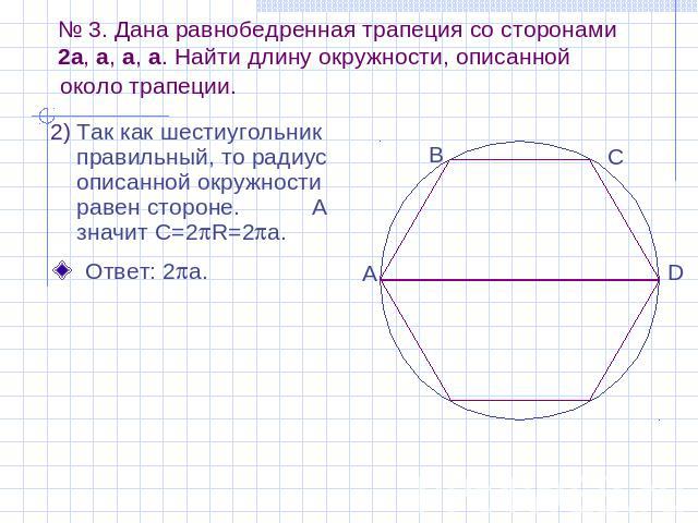 № 3. Дана равнобедренная трапеция со сторонами 2a, a, a, a. Найти длину окружности, описанной около трапеции. Так как шестиугольник правильный, то радиус описанной окружности равен стороне. А значит C=2R=2a.