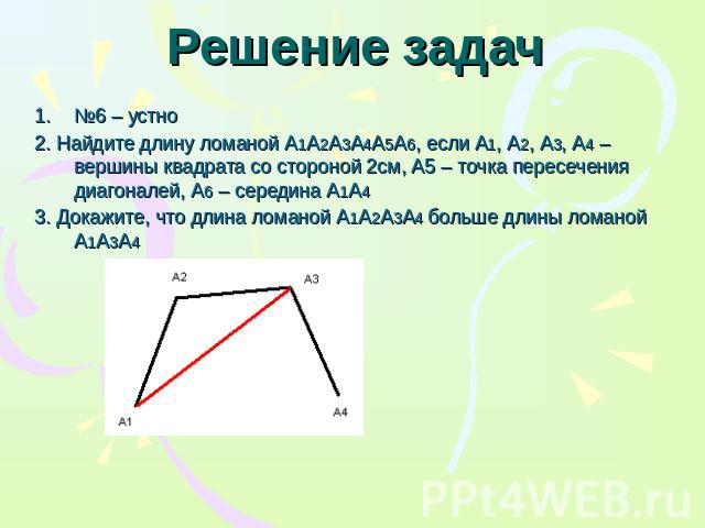 Решение задач №6 – устно 2. Найдите длину ломаной А1А2А3А4А5А6, если А1, А2, А3, А4 – вершины квадрата со стороной 2см, А5 – точка пересечения диагоналей, А6 – середина А1А4 3. Докажите, что длина ломаной А1А2А3А4 больше длины ломаной А1А3А4