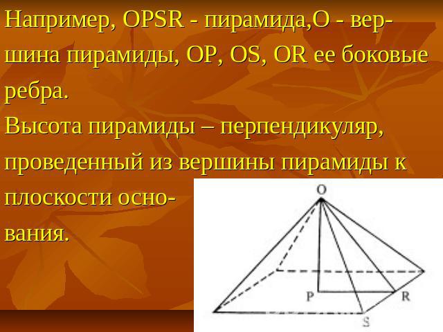 Например, OPSR - пирамида,O - вер- шина пирамиды, OP, OS, OR ее боковые ребра. Высота пирамиды – перпендикуляр, проведенный из вершины пирамиды к плоскости осно- вания.