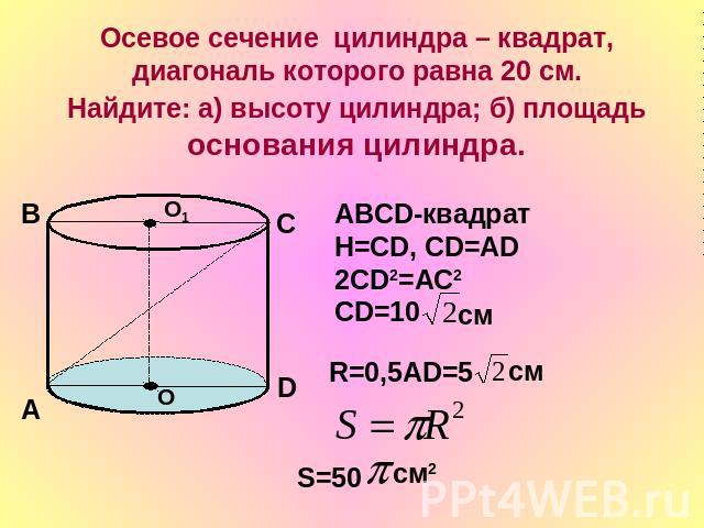Осевое сечение цилиндра – квадрат, диагональ которого равна 20 см. Найдите: а) высоту цилиндра; б) площадь основания цилиндра.