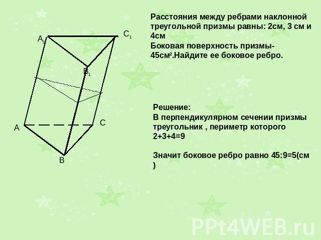 Расстояния между ребрами наклонной треугольной призмы равны: 2см, 3 см и 4см Боковая поверхность призмы- 45см2.Найдите ее боковое ребро. Решение: В перпендикулярном сечении призмы треугольник , периметр которого 2+3+4=9 Значит боковое ребро равно 45…