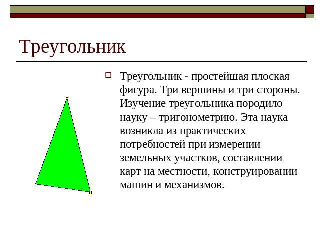 Треугольник Треугольник - простейшая плоская фигура. Три вершины и три стороны. Изучение треугольника породило науку – тригонометрию. Эта наука возникла из практических потребностей при измерении земельных участков, составлении карт на местности, ко…