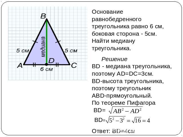 Основание равнобедренного треугольника равно 6 см, боковая сторона - 5см. Найти медиану треугольника. Решение ВD - медиана треугольника, поэтому АD=DC=3см. BD-высота треугольника, поэтому треугольник АВD-прямоугольный. По теореме Пифагора ВD=
