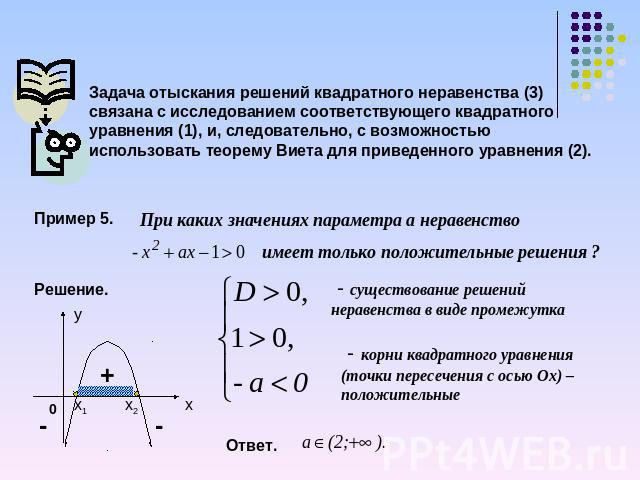Задача отыскания решений квадратного неравенства (3) связана с исследованием соответствующего квадратного уравнения (1), и, следовательно, с возможностью использовать теорему Виета для приведенного уравнения (2). Пример 5. При каких значениях параме…