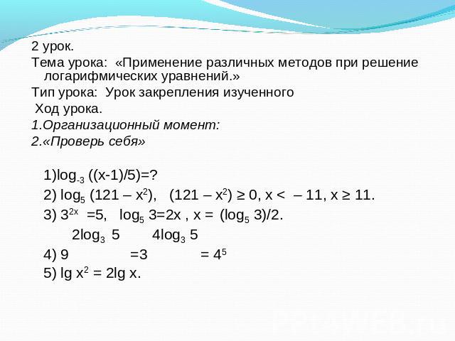 2 урок. Тема урока: «Применение различных методов при решение логарифмических уравнений.» Тип урока: Урок закрепления изученного  Ход урока. 1.Организационный момент: 2.«Проверь себя» 1)log-3 ((х-1)/5)=? 2) log5 (121 – x2),   (121 – x2) ≥ 0, x < – 1…