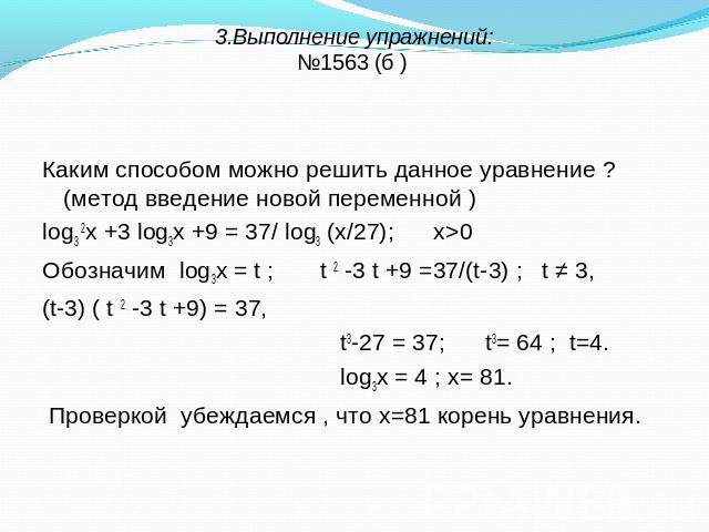 3.Выполнение упражнений:№1563 (б ) Каким способом можно решить данное уравнение ? (метод введение новой переменной ) log3 2х +3 log3х +9 = 37/ log3 (х/27); х>0 Обозначим log3х = t ; t 2 -3 t +9 =37/(t-3) ; t ≠ 3, (t-3) ( t 2 -3 t +9) = 37, t3-27 = 3…