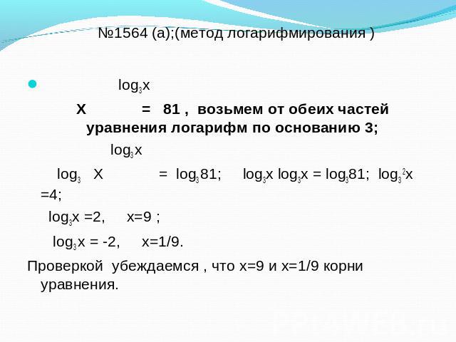 №1564 (а);(метод логарифмирования ) log3 х Х = 81 , возьмем от обеих частей уравнения логарифм по основанию 3; log3 х log3 Х = log3 81; log3х log3х = log381; log3 2х =4; log3х =2, х=9 ; log3 х = -2, х=1/9. Проверкой убеждаемся , что х=9 и х=1/9 корн…