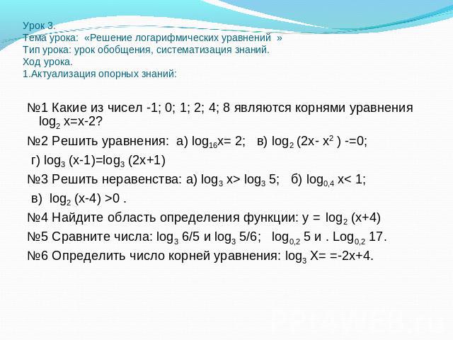 Урок 3.Тема урока: «Решение логарифмических уравнений »Тип урока: урок обобщения, систематизация знаний.Ход урока.1.Актуализация опорных знаний: №1 Какие из чисел -1; 0; 1; 2; 4; 8 являются корнями уравнения log2 х=х-2? №2 Решить уравнения: а) log16…
