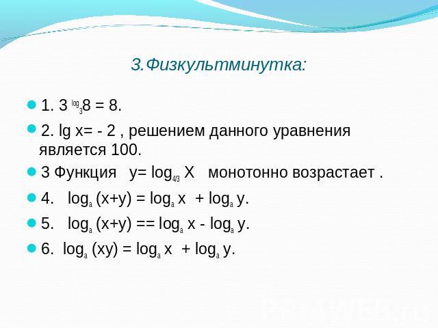 3.Физкультминутка: 1. 3 log38 = 8. 2. lg х= - 2 , решением данного уравнения является 100. 3 Функция у= log4/3 Х монотонно возрастает . 4. logа (х+у) = logа х + logа у. 5. logа (х+у) == logа х - logа у. 6. logа (ху) = logа х + logа у.