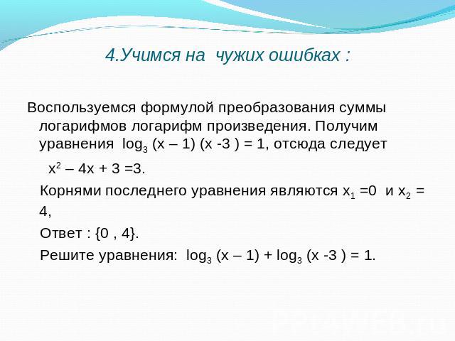4.Учимся на чужих ошибках : Воспользуемся формулой преобразования суммы логарифмов логарифм произведения. Получим уравнения log3 (х – 1) (х -3 ) = 1, отсюда следует х2 – 4х + 3 =3. Корнями последнего уравнения являются х1 =0 и х2 = 4, Ответ : {0 , 4…