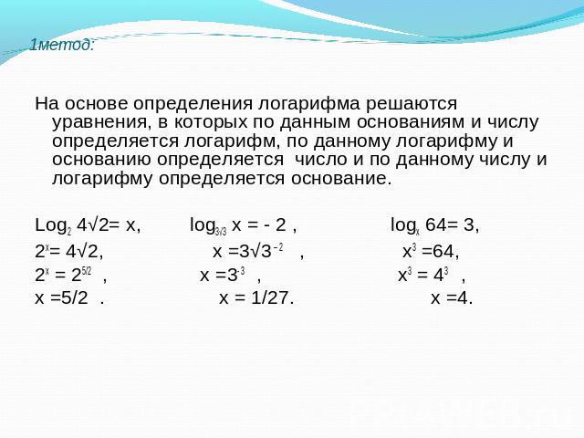1метод: На основе определения логарифма решаются уравнения, в которых по данным основаниям и числу определяется логарифм, по данному логарифму и основанию определяется число и по данному числу и логарифму определяется основание. Log2 4√2= х, log3√3 …