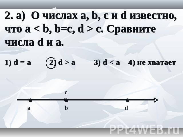 2. а) О числах a, b, c и d известно, что a < b, b=c, d > c. Сравните числа d и a.
