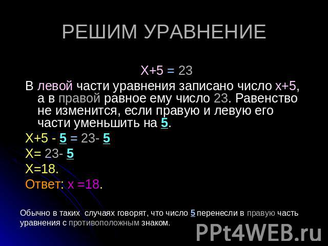 РЕШИМ УРАВНЕНИЕ Х+5 = 23 В левой части уравнения записано число х+5, а в правой равное ему число 23. Равенство не изменится, если правую и левую его части уменьшить на 5. Х+5 - 5 = 23- 5 Х= 23- 5 Х=18. Ответ: х =18. Обычно в таких случаях говорят, ч…