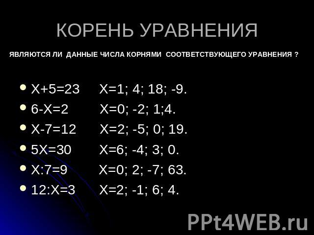 КОРЕНЬ УРАВНЕНИЯ ЯВЛЯЮТСЯ ЛИ ДАННЫЕ ЧИСЛА КОРНЯМИ СООТВЕТСТВУЮЩЕГО УРАВНЕНИЯ ? Х+5=23 Х=1; 4; 18; -9. 6-Х=2 Х=0; -2; 1;4. Х-7=12 Х=2; -5; 0; 19. 5Х=30 Х=6; -4; 3; 0. Х:7=9 Х=0; 2; -7; 63. 12:Х=3 Х=2; -1; 6; 4.