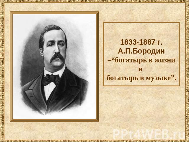 1833-1887 г. А.П.Бородин –“богатырь в жизни и богатырь в музыке”.