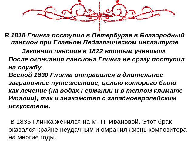 В 1818 Глинка поступил в Петербурге в Благородный пансион при Главном Педагогическом институте Закончил пансион в 1822 вторым учеником. После окончания пансиона Глинка не сразу поступил на службу. Весной 1830 Глинка отправился в длительное заграничн…