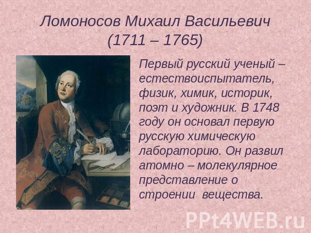 Ломоносов Михаил Васильевич(1711 – 1765) Первый русский ученый – естествоиспытатель, физик, химик, историк, поэт и художник. В 1748 году он основал первую русскую химическую лабораторию. Он развил атомно – молекулярное представление о строении вещества.