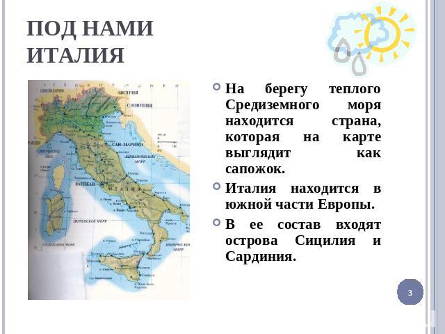 ПОД НАМИ ИТАЛИЯ На берегу теплого Средиземного моря находится страна, которая на карте выглядит как сапожок. Италия находится в южной части Европы. В ее состав входят острова Сицилия и Сардиния.