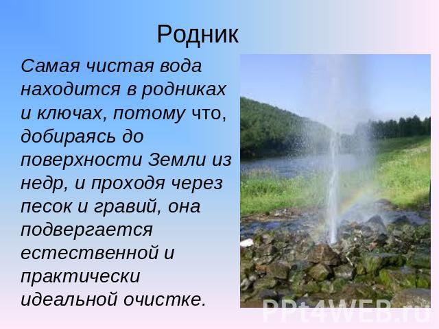 Родник Самая чистая вода находится в родниках и ключах, потому что, добираясь до поверхности Земли из недр, и проходя через песок и гравий, она подвергается естественной и практически идеальной очистке.