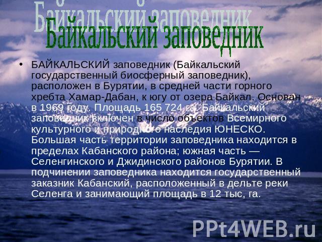 Байкальский заповедник БАЙКАЛЬСКИЙ заповедник (Байкальский государственный биосферный заповедник), расположен в Бурятии, в средней части горного хребта Хамар-Дабан, к югу от озера Байкал. Основан в 1969 году. Площадь 165 724 га. Байкальский заповедн…