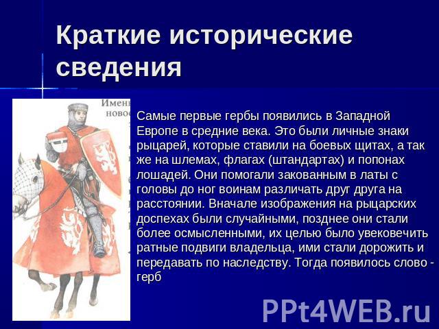 Краткие исторические сведения Самые первые гербы появились в Западной Европе в средние века. Это были личные знаки рыцарей, которые ставили на боевых щитах, а так же на шлемах, флагах (штандартах) и попонах лошадей. Они помогали закованным в латы с …