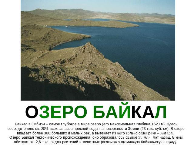 ОЗЕРО БАЙКАЛ Байкал в Сибири – самое глубокое в мире озеро (его максимальная глубина 1620 м). Здесь сосредоточено ок. 20% всех запасов пресной воды на поверхности Земли (23 тыс. куб. км). В озеро впадает более 300 больших и малых рек, а вытекает из …