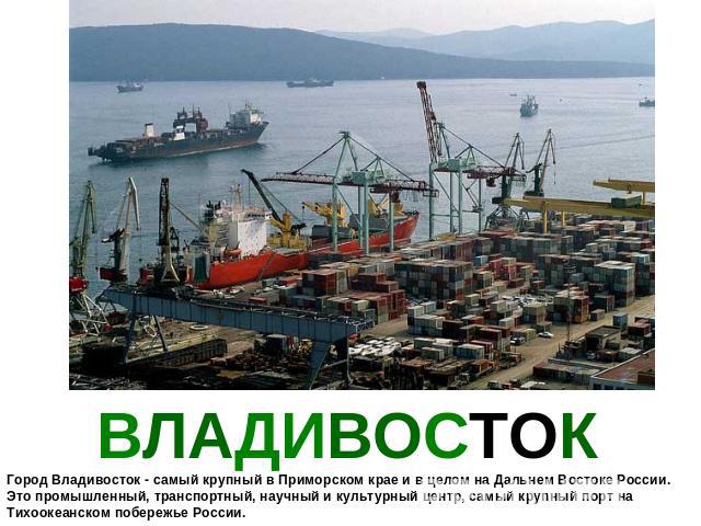 ВЛАДИВОСТОК Город Владивосток - самый крупный в Приморском крае и в целом на Дальнем Востоке России. Это промышленный, транспортный, научный и культурный центр, самый крупный порт на Тихоокеанском побережье России.