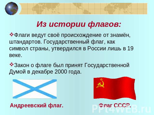 Из истории флагов: Флаги ведут своё происхождение от знамён, штандартов. Государственный флаг, как символ страны, утвердился в России лишь в 19 веке. Закон о флаге был принят Государственной Думой в декабре 2000 года.