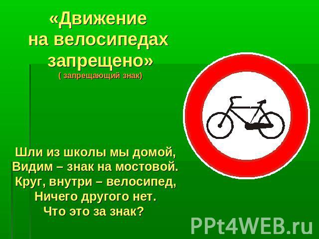 «Движение на велосипедах запрещено» ( запрещающий знак) Шли из школы мы домой, Видим – знак на мостовой. Круг, внутри – велосипед, Ничего другого нет. Что это за знак?
