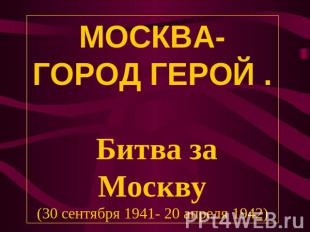 МОСКВА- ГОРОД ГЕРОЙ . Битва за Москву(30 сентября 1941- 20 апреля 1942)