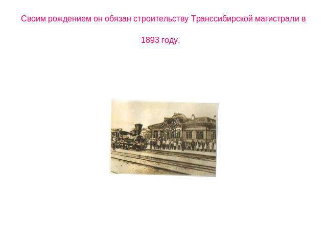 Своим рождением он обязан строительству Транссибирской магистрали в 1893 году.