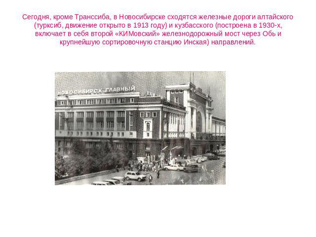 Сегодня, кроме Транссиба, в Новосибирске сходятся железные дороги алтайского (турксиб, движение открыто в 1913 году) и кузбасского (построена в 1930-х, включает в себя второй «КИМовский» железнодорожный мост через Обь и крупнейшую сортировочную стан…