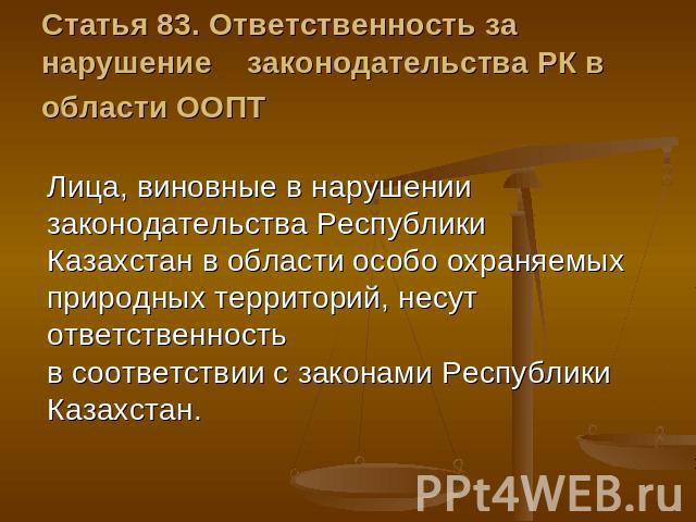 Статья 83. Ответственность за нарушение    законодательства РК в области ООПТ Лица, виновные в нарушении законодательства Республики Казахстан в области особо охраняемых природных территорий, несут ответственность в соответствии с законами Республик…