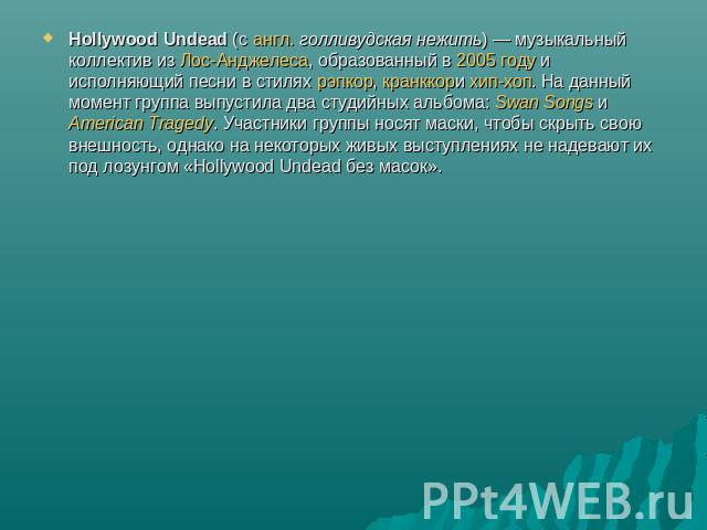 Hollywood Undead (с англ. голливудская нежить) — музыкальный коллектив из Лос-Анджелеса, образованный в 2005 году и исполняющий песни в стилях рэпкор, кранккори хип-хоп. На данный момент группа выпустила два студийных альбома: Swan Songs иAmerican T…