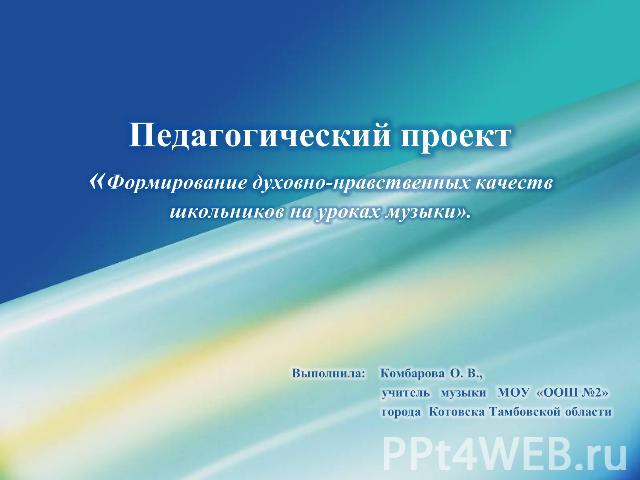 Педагогический проект«Формирование духовно-нравственных качеств школьников на уроках музыки». Выполнила: Комбарова О. В., учитель музыки МОУ «ООШ №2» города Котовска Тамбовской области